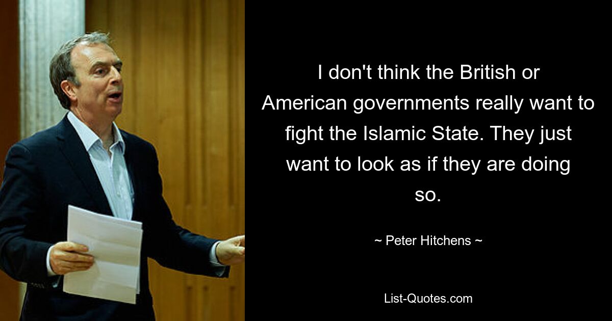 I don't think the British or American governments really want to fight the Islamic State. They just want to look as if they are doing so. — © Peter Hitchens