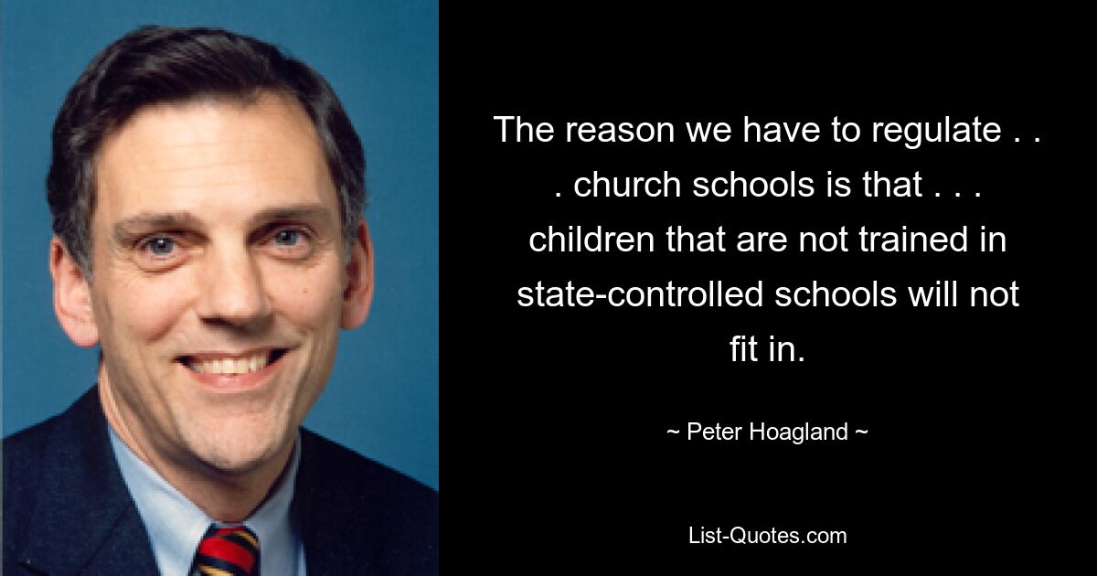 The reason we have to regulate . . . church schools is that . . . children that are not trained in state-controlled schools will not fit in. — © Peter Hoagland