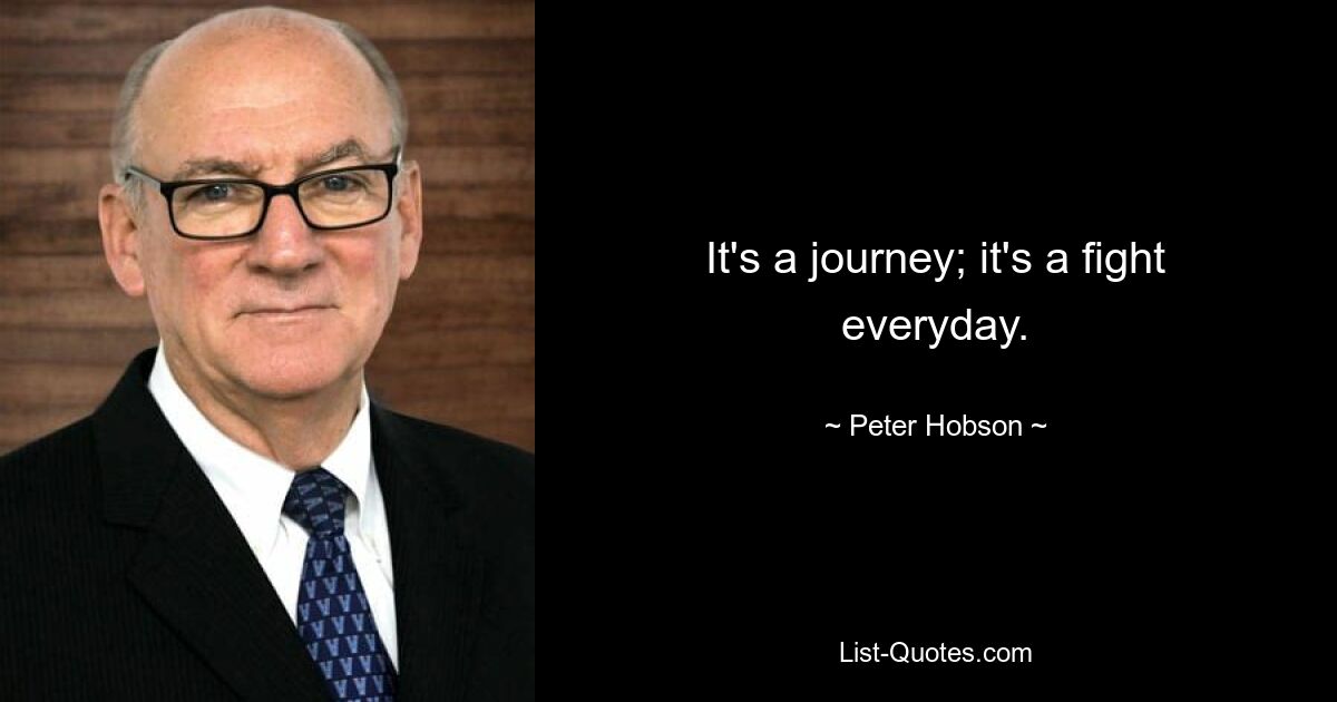 It's a journey; it's a fight everyday. — © Peter Hobson