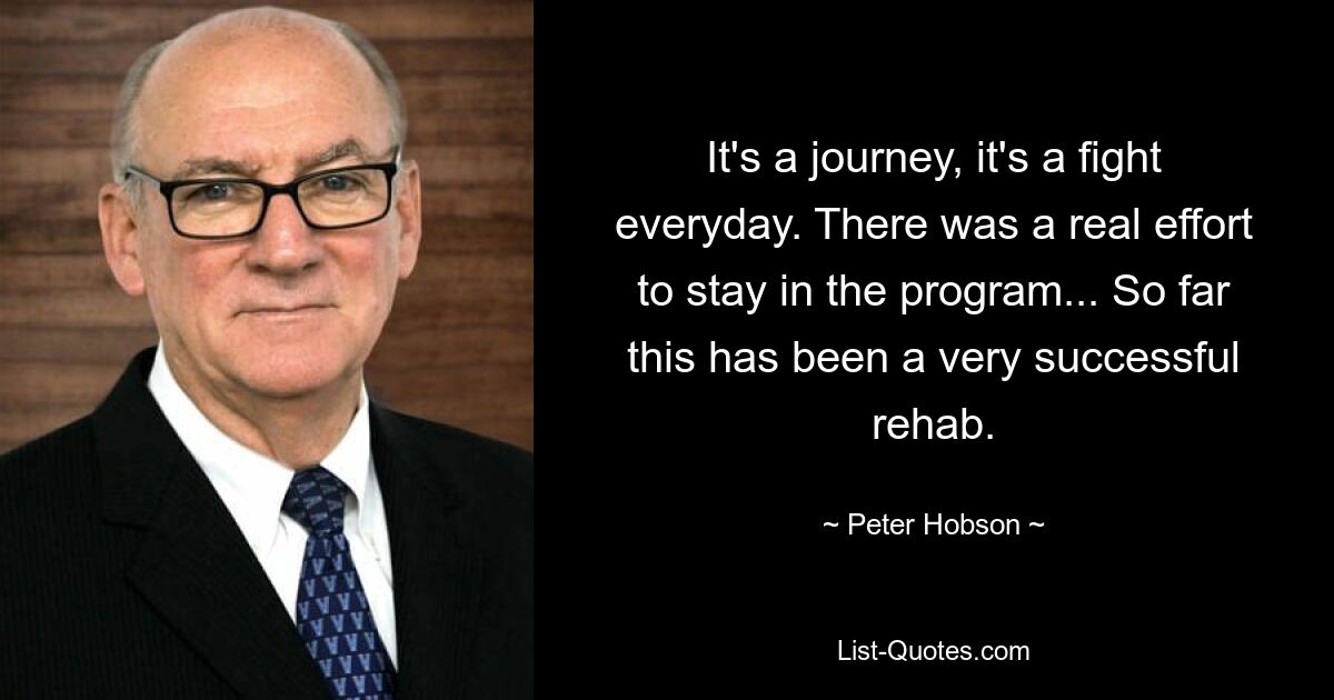 It's a journey, it's a fight everyday. There was a real effort to stay in the program... So far this has been a very successful rehab. — © Peter Hobson