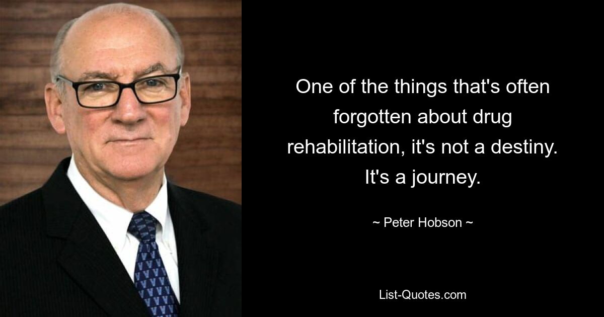 One of the things that's often forgotten about drug rehabilitation, it's not a destiny. It's a journey. — © Peter Hobson