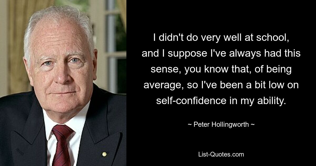 I didn't do very well at school, and I suppose I've always had this sense, you know that, of being average, so I've been a bit low on self-confidence in my ability. — © Peter Hollingworth