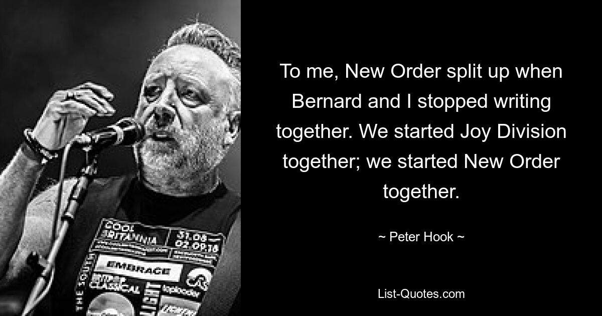 To me, New Order split up when Bernard and I stopped writing together. We started Joy Division together; we started New Order together. — © Peter Hook