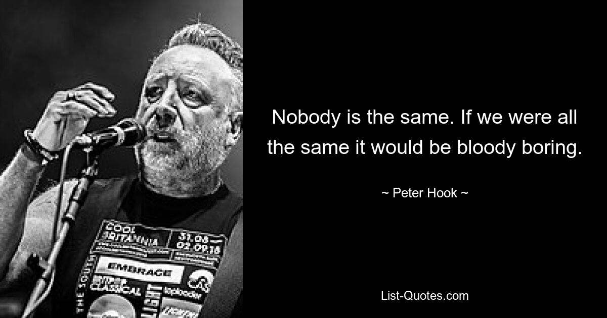 Nobody is the same. If we were all the same it would be bloody boring. — © Peter Hook