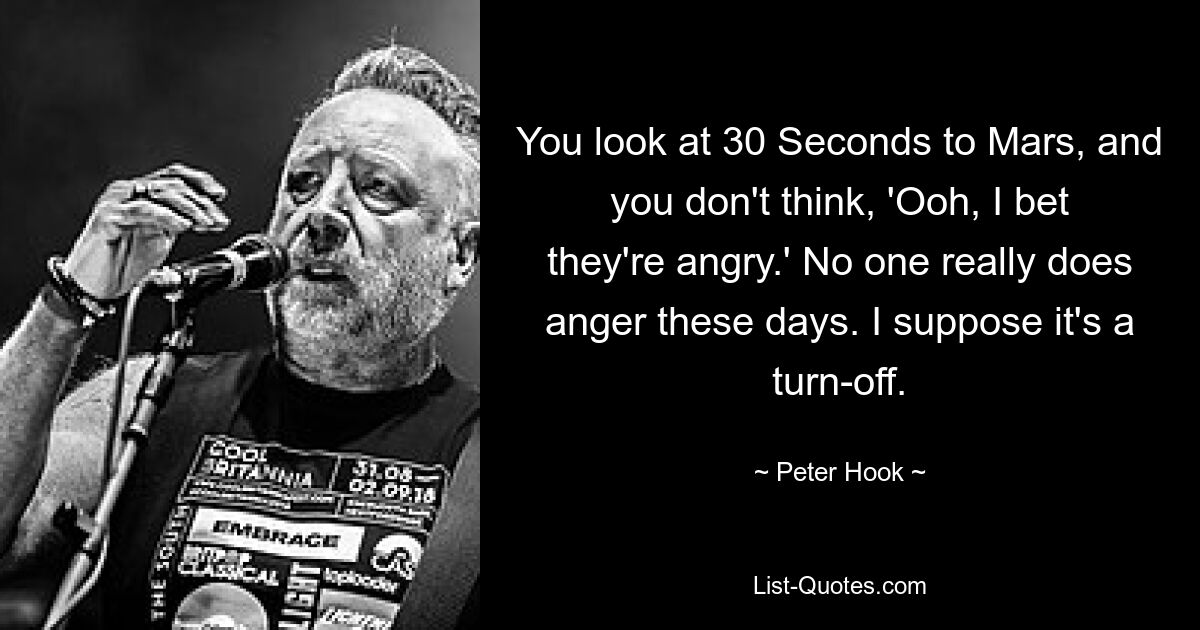 You look at 30 Seconds to Mars, and you don't think, 'Ooh, I bet they're angry.' No one really does anger these days. I suppose it's a turn-off. — © Peter Hook