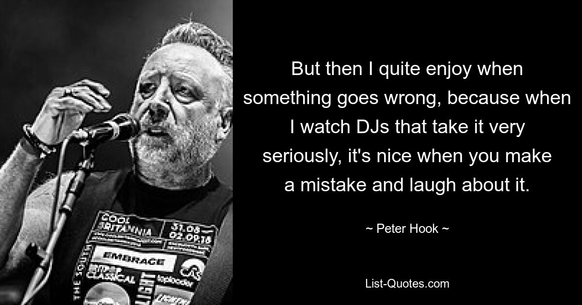 But then I quite enjoy when something goes wrong, because when I watch DJs that take it very seriously, it's nice when you make a mistake and laugh about it. — © Peter Hook