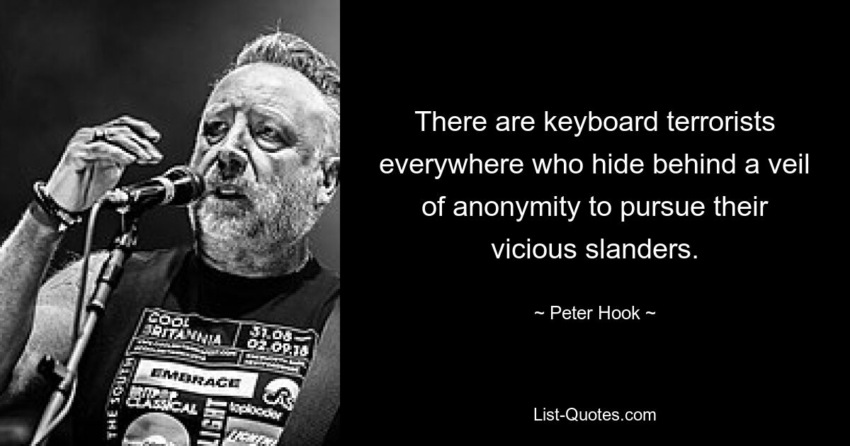 There are keyboard terrorists everywhere who hide behind a veil of anonymity to pursue their vicious slanders. — © Peter Hook