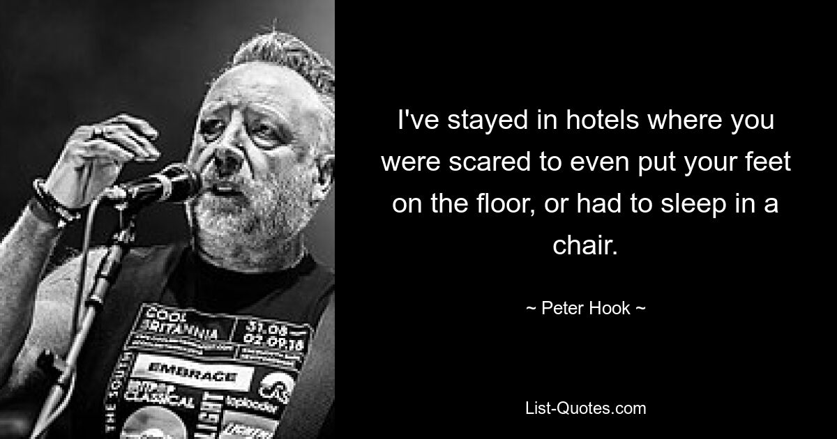 I've stayed in hotels where you were scared to even put your feet on the floor, or had to sleep in a chair. — © Peter Hook