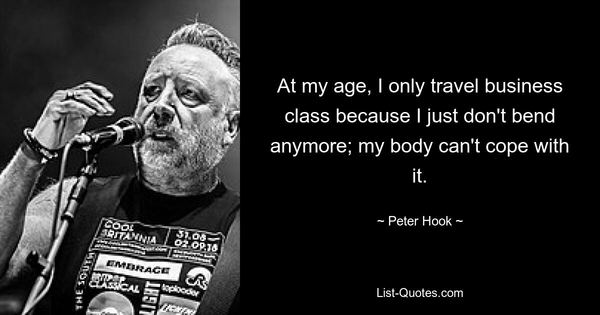 At my age, I only travel business class because I just don't bend anymore; my body can't cope with it. — © Peter Hook