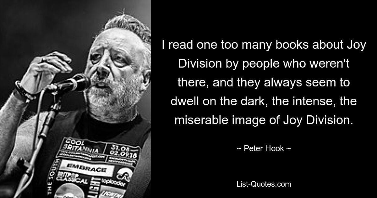 I read one too many books about Joy Division by people who weren't there, and they always seem to dwell on the dark, the intense, the miserable image of Joy Division. — © Peter Hook