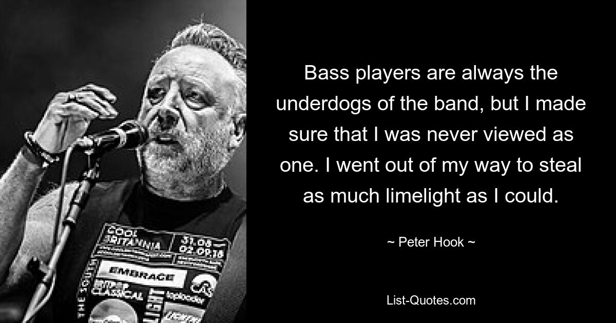 Bass players are always the underdogs of the band, but I made sure that I was never viewed as one. I went out of my way to steal as much limelight as I could. — © Peter Hook