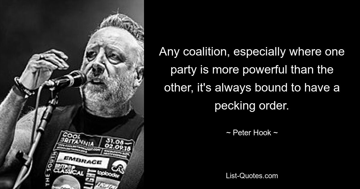 Any coalition, especially where one party is more powerful than the other, it's always bound to have a pecking order. — © Peter Hook