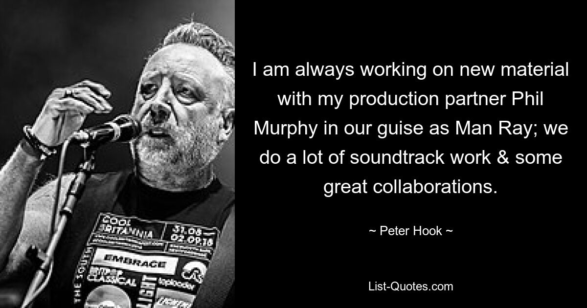 I am always working on new material with my production partner Phil Murphy in our guise as Man Ray; we do a lot of soundtrack work & some great collaborations. — © Peter Hook