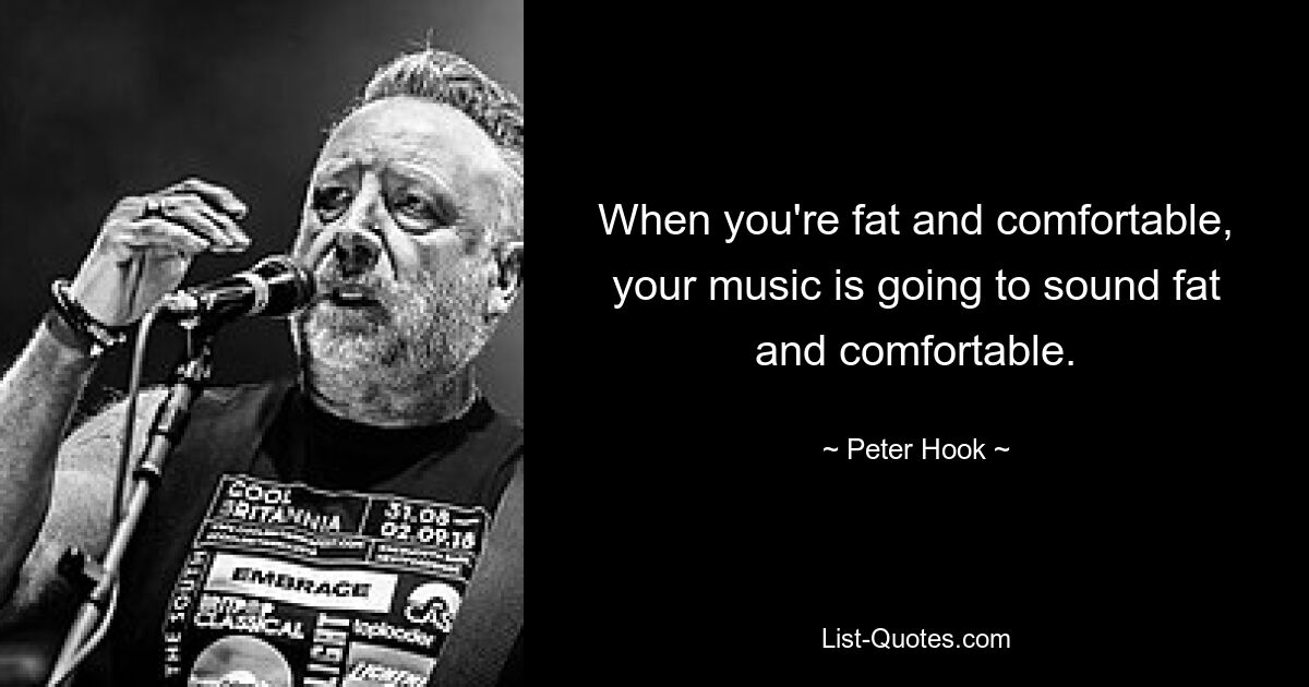 When you're fat and comfortable, your music is going to sound fat and comfortable. — © Peter Hook