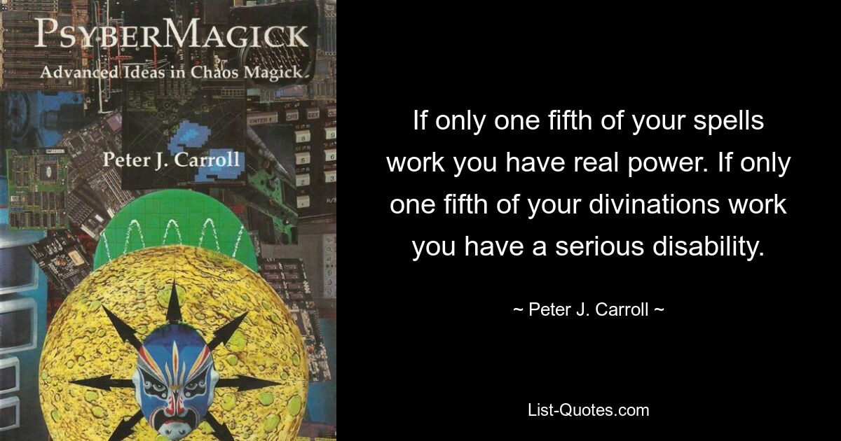 If only one fifth of your spells work you have real power. If only one fifth of your divinations work you have a serious disability. — © Peter J. Carroll