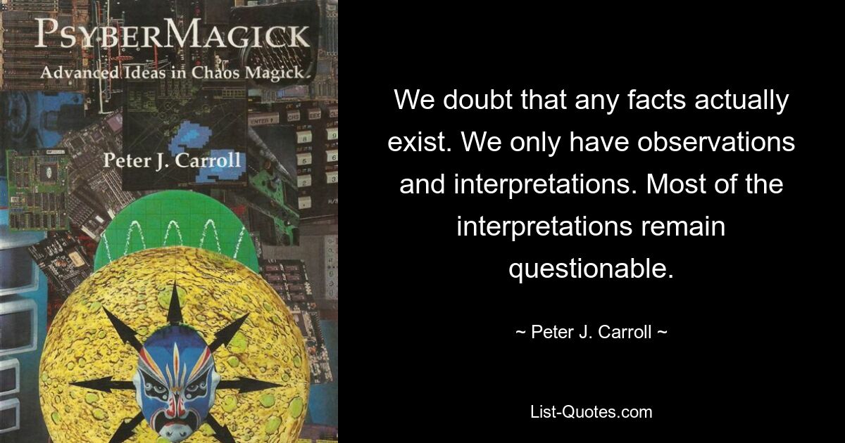 We doubt that any facts actually exist. We only have observations and interpretations. Most of the interpretations remain questionable. — © Peter J. Carroll