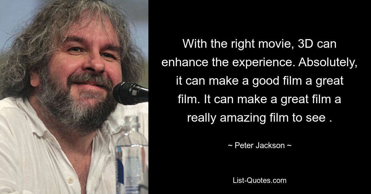 With the right movie, 3D can enhance the experience. Absolutely, it can make a good film a great film. It can make a great film a really amazing film to see . — © Peter Jackson