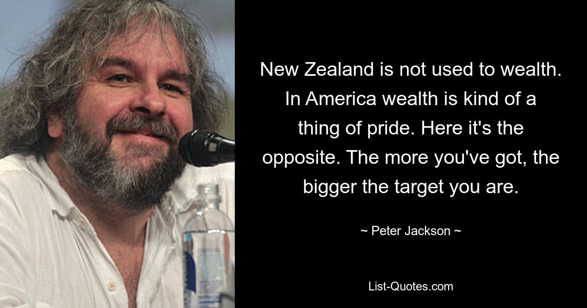 New Zealand is not used to wealth. In America wealth is kind of a thing of pride. Here it's the opposite. The more you've got, the bigger the target you are. — © Peter Jackson