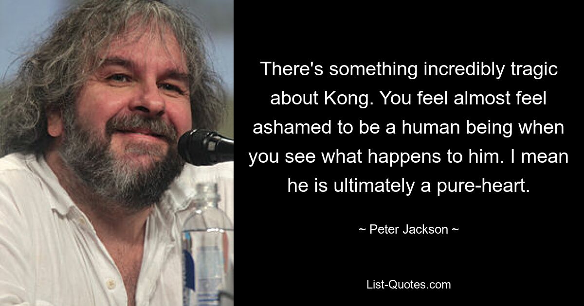 There's something incredibly tragic about Kong. You feel almost feel ashamed to be a human being when you see what happens to him. I mean he is ultimately a pure-heart. — © Peter Jackson