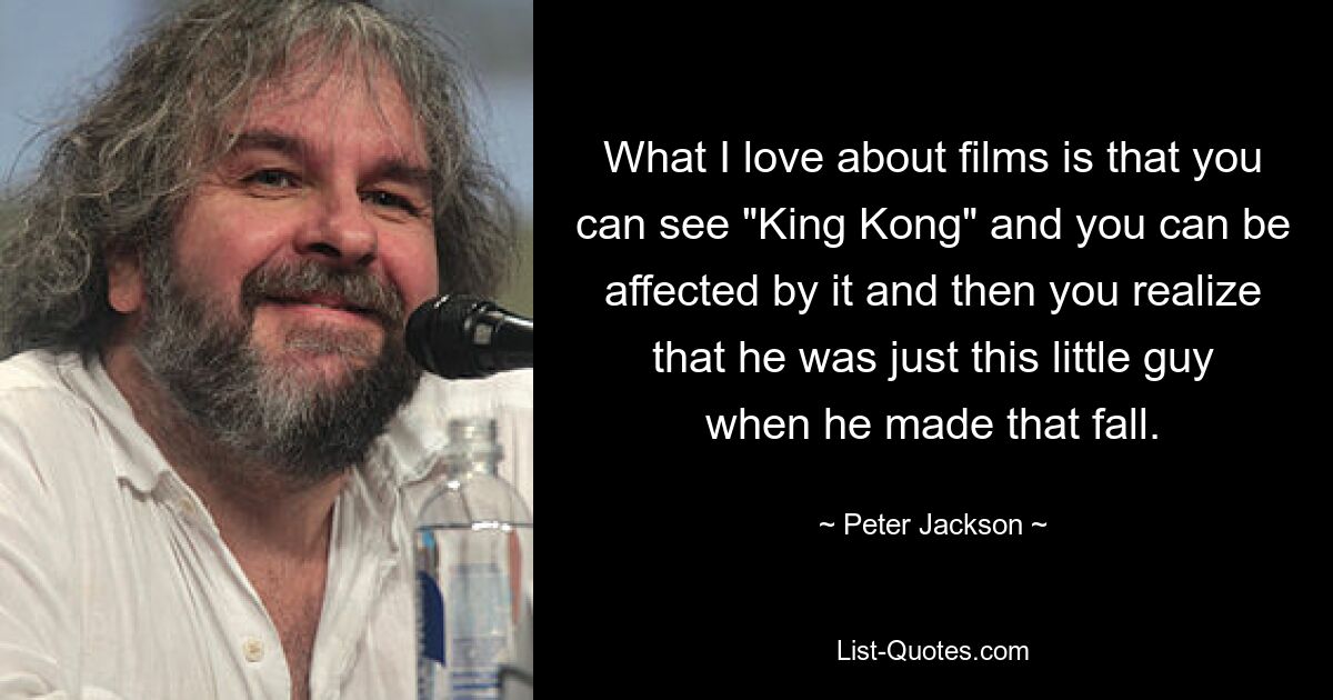 What I love about films is that you can see "King Kong" and you can be affected by it and then you realize that he was just this little guy when he made that fall. — © Peter Jackson