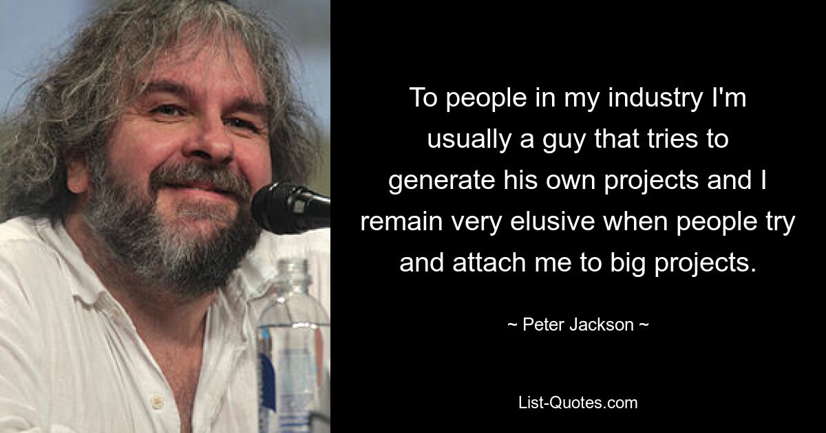 To people in my industry I'm usually a guy that tries to generate his own projects and I remain very elusive when people try and attach me to big projects. — © Peter Jackson