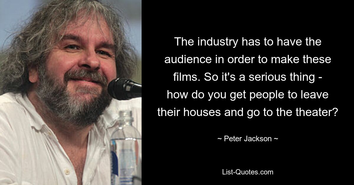 The industry has to have the audience in order to make these films. So it's a serious thing - how do you get people to leave their houses and go to the theater? — © Peter Jackson