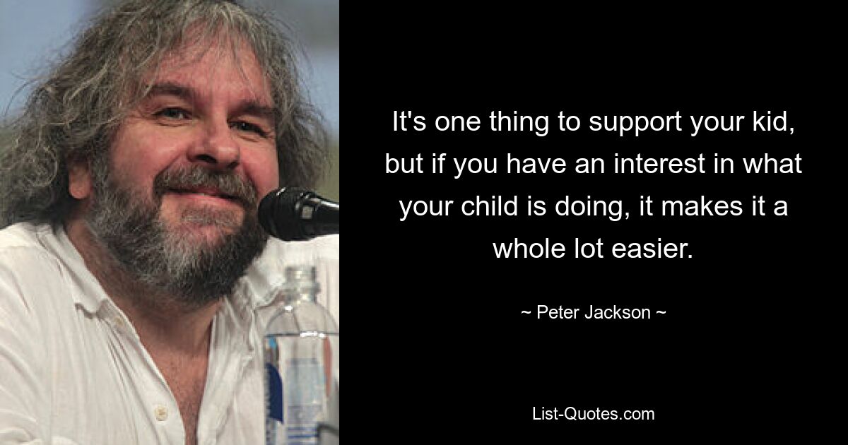 It's one thing to support your kid, but if you have an interest in what your child is doing, it makes it a whole lot easier. — © Peter Jackson