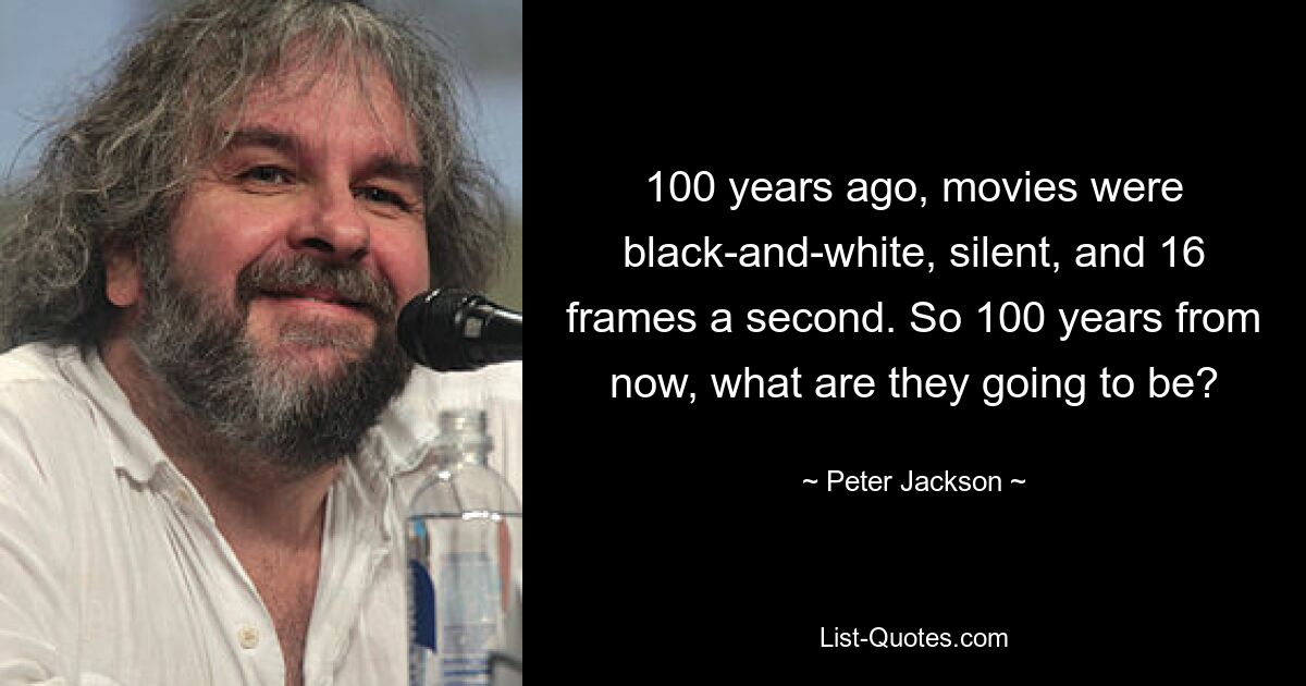 100 years ago, movies were black-and-white, silent, and 16 frames a second. So 100 years from now, what are they going to be? — © Peter Jackson