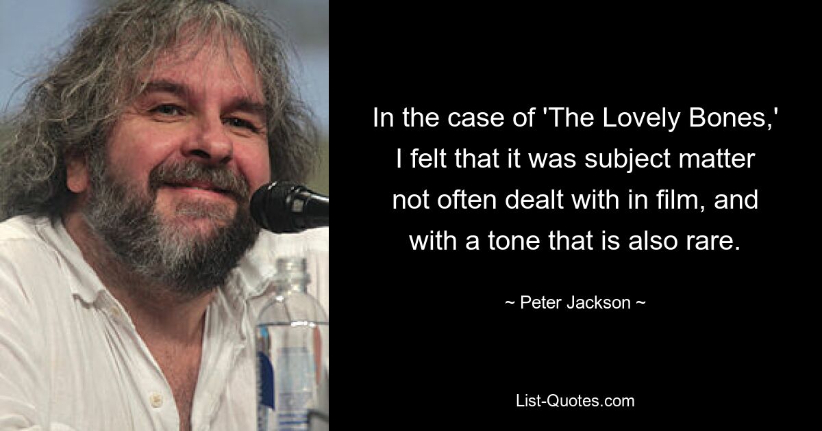 In the case of 'The Lovely Bones,' I felt that it was subject matter not often dealt with in film, and with a tone that is also rare. — © Peter Jackson