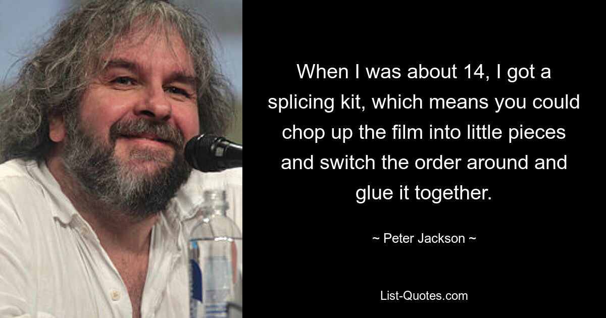 When I was about 14, I got a splicing kit, which means you could chop up the film into little pieces and switch the order around and glue it together. — © Peter Jackson