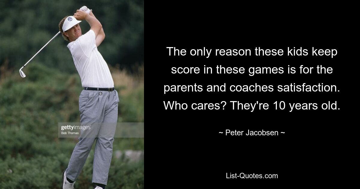 The only reason these kids keep score in these games is for the parents and coaches satisfaction. Who cares? They're 10 years old. — © Peter Jacobsen