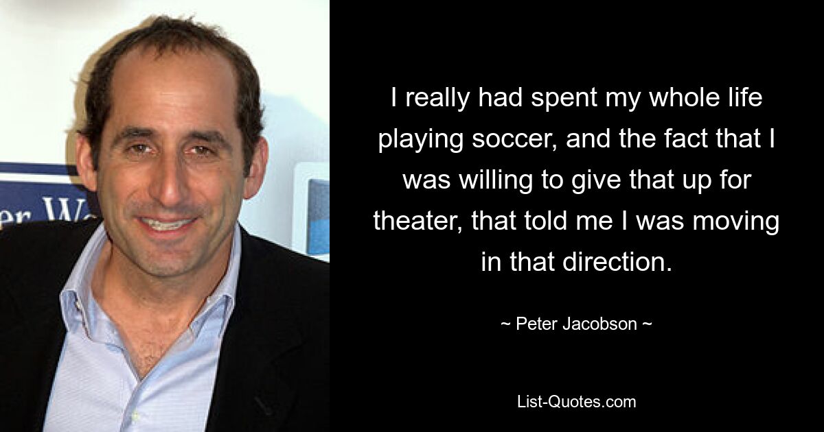 I really had spent my whole life playing soccer, and the fact that I was willing to give that up for theater, that told me I was moving in that direction. — © Peter Jacobson