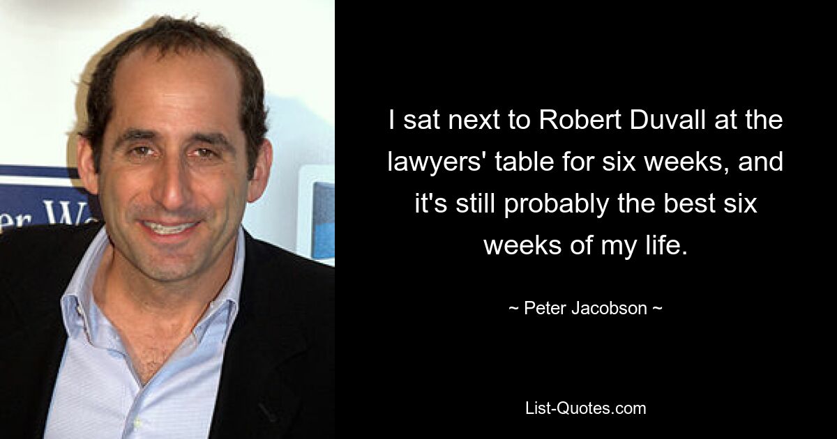 I sat next to Robert Duvall at the lawyers' table for six weeks, and it's still probably the best six weeks of my life. — © Peter Jacobson