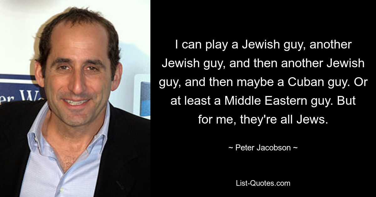 I can play a Jewish guy, another Jewish guy, and then another Jewish guy, and then maybe a Cuban guy. Or at least a Middle Eastern guy. But for me, they're all Jews. — © Peter Jacobson