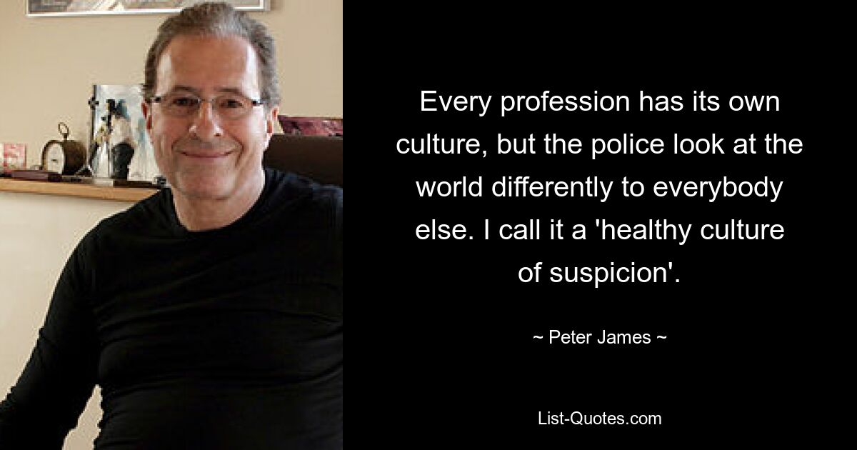 Every profession has its own culture, but the police look at the world differently to everybody else. I call it a 'healthy culture of suspicion'. — © Peter James