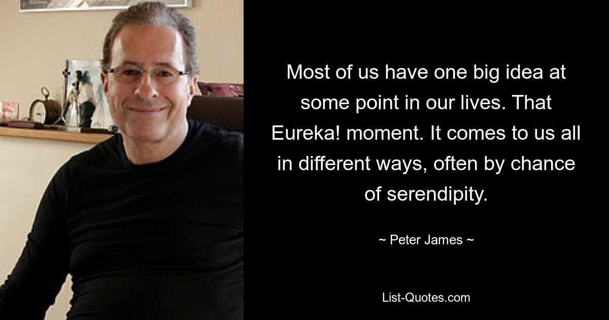 Most of us have one big idea at some point in our lives. That Eureka! moment. It comes to us all in different ways, often by chance of serendipity. — © Peter James