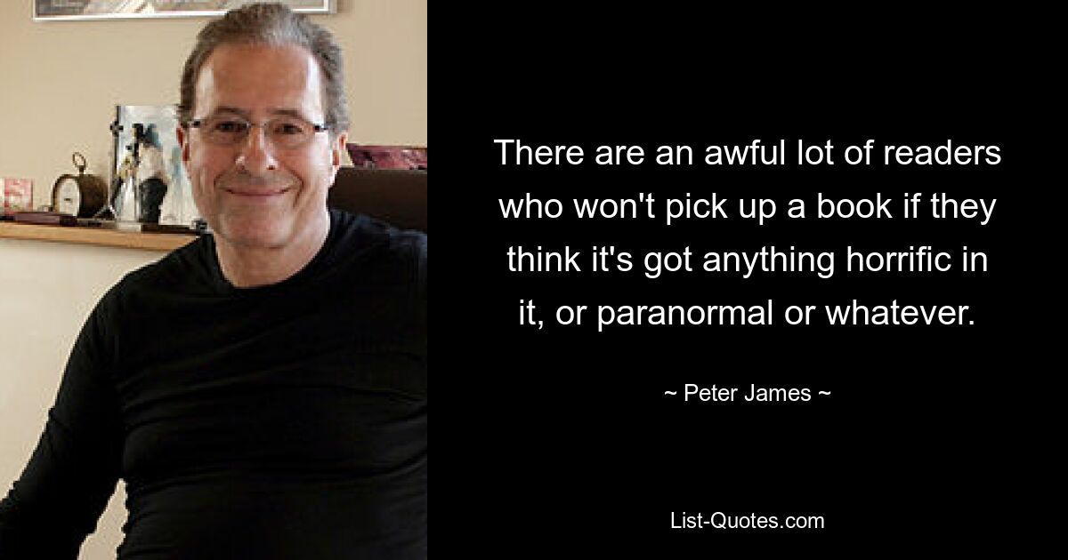 There are an awful lot of readers who won't pick up a book if they think it's got anything horrific in it, or paranormal or whatever. — © Peter James