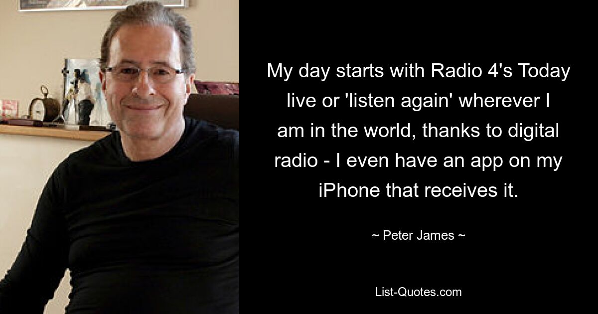 My day starts with Radio 4's Today live or 'listen again' wherever I am in the world, thanks to digital radio - I even have an app on my iPhone that receives it. — © Peter James