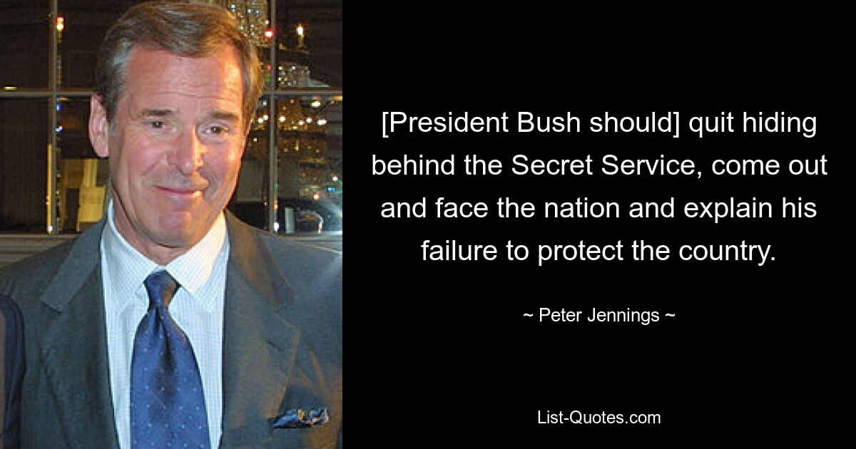 [President Bush should] quit hiding behind the Secret Service, come out and face the nation and explain his failure to protect the country. — © Peter Jennings