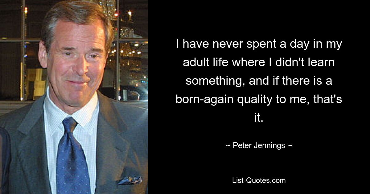 I have never spent a day in my adult life where I didn't learn something, and if there is a born-again quality to me, that's it. — © Peter Jennings