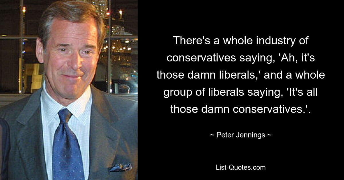 There's a whole industry of conservatives saying, 'Ah, it's those damn liberals,' and a whole group of liberals saying, 'It's all those damn conservatives.'. — © Peter Jennings