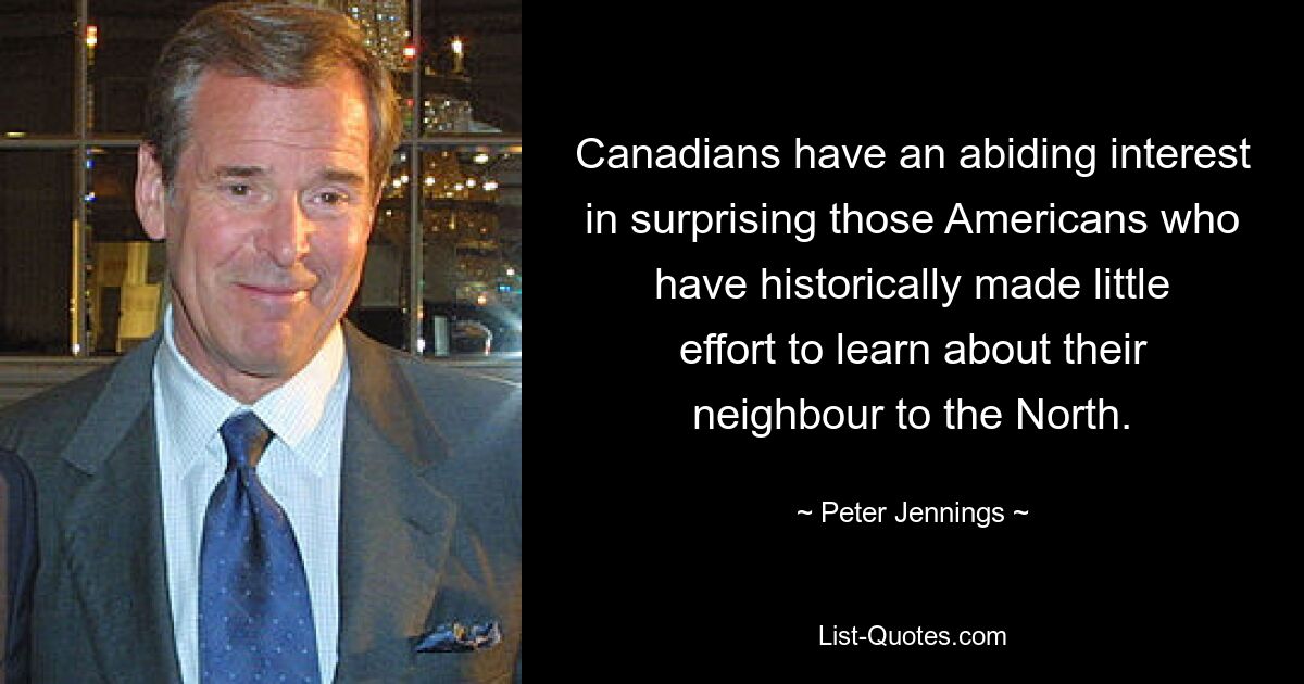 Canadians have an abiding interest in surprising those Americans who have historically made little effort to learn about their neighbour to the North. — © Peter Jennings