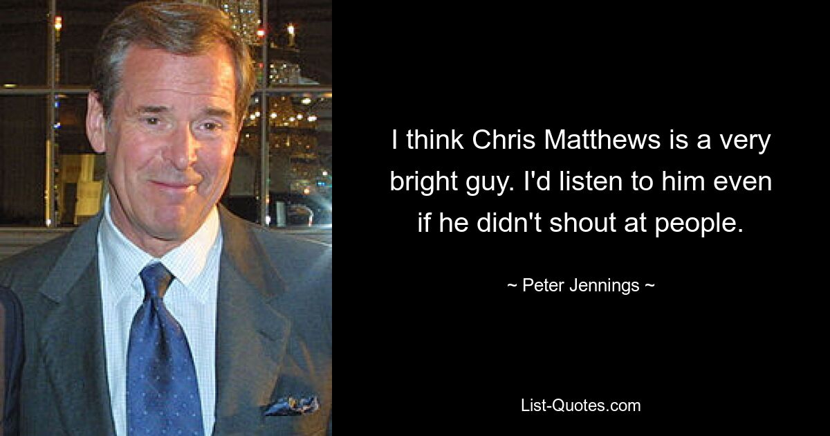 I think Chris Matthews is a very bright guy. I'd listen to him even if he didn't shout at people. — © Peter Jennings