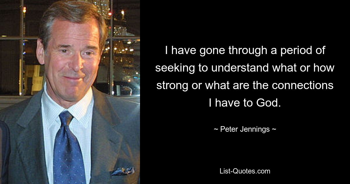 I have gone through a period of seeking to understand what or how strong or what are the connections I have to God. — © Peter Jennings