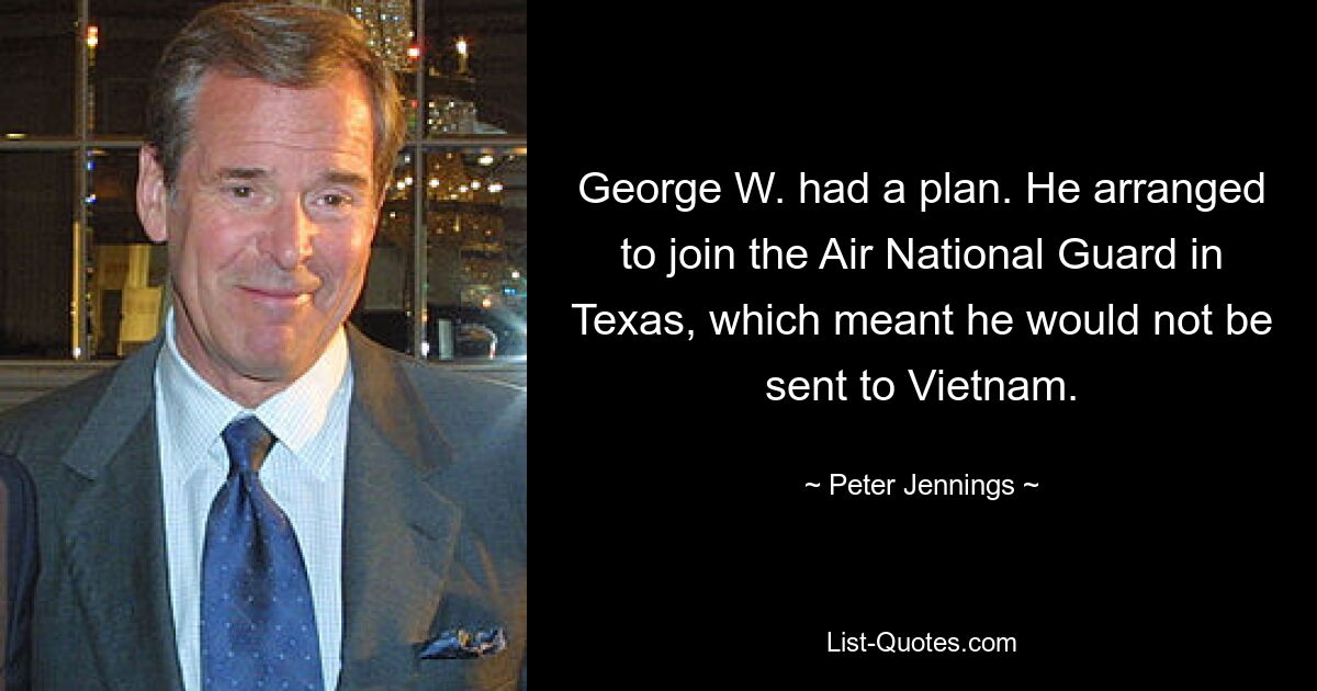 George W. had a plan. He arranged to join the Air National Guard in Texas, which meant he would not be sent to Vietnam. — © Peter Jennings