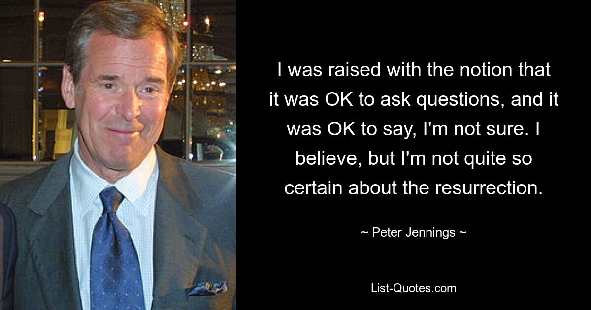 I was raised with the notion that it was OK to ask questions, and it was OK to say, I'm not sure. I believe, but I'm not quite so certain about the resurrection. — © Peter Jennings