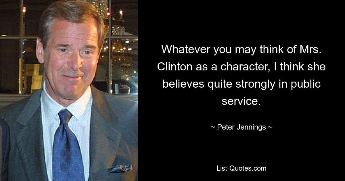 Whatever you may think of Mrs. Clinton as a character, I think she believes quite strongly in public service. — © Peter Jennings