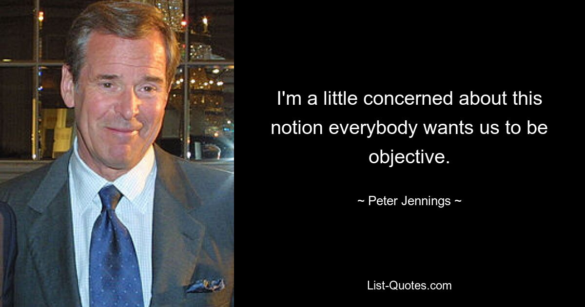 I'm a little concerned about this notion everybody wants us to be objective. — © Peter Jennings