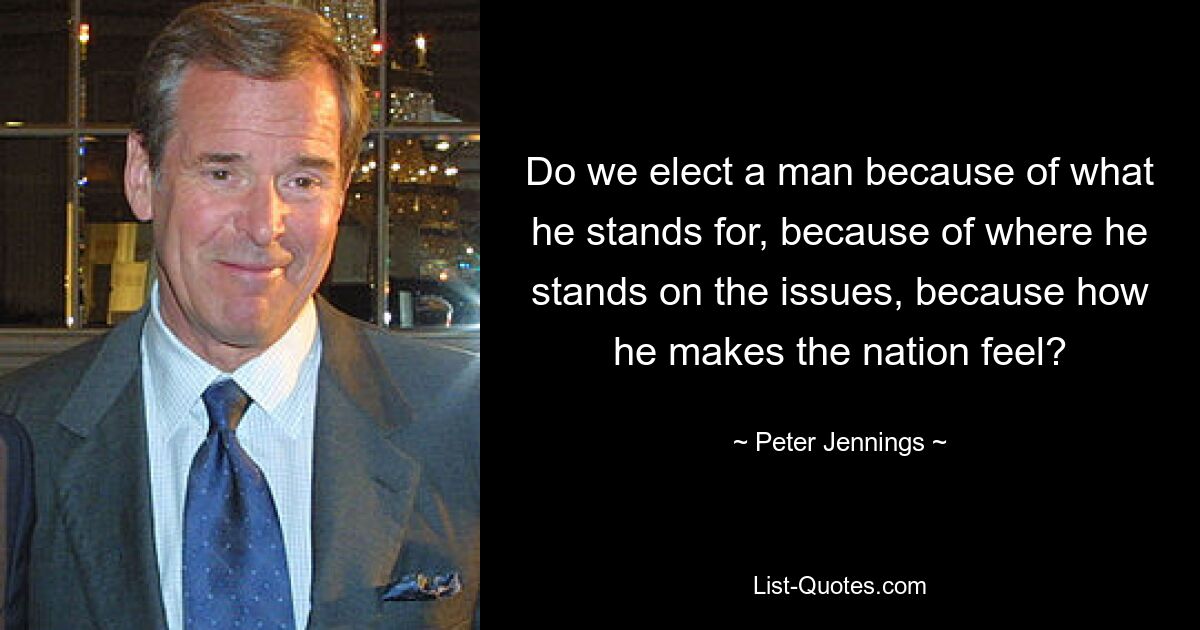 Do we elect a man because of what he stands for, because of where he stands on the issues, because how he makes the nation feel? — © Peter Jennings