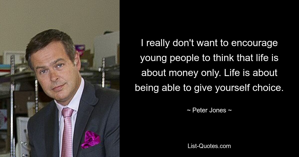 I really don't want to encourage young people to think that life is about money only. Life is about being able to give yourself choice. — © Peter Jones